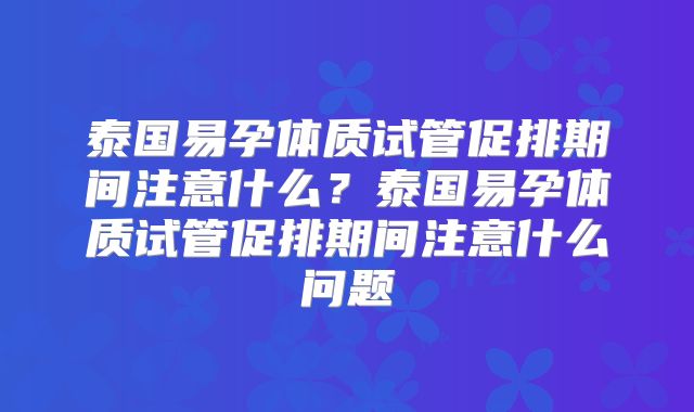 泰国易孕体质试管促排期间注意什么?泰国易孕体质试管促排期间注意什么问题