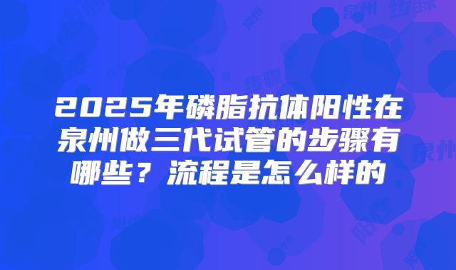 2025年磷脂抗体阳性在泉州做三代试管的步骤有哪些?流程是怎么样的