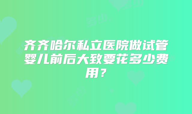 齐齐哈尔私立医院做试管婴儿前后大致要花多少费用?