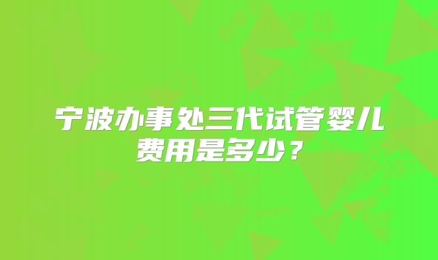 宁波办事处三代试管婴儿费用是多少？
