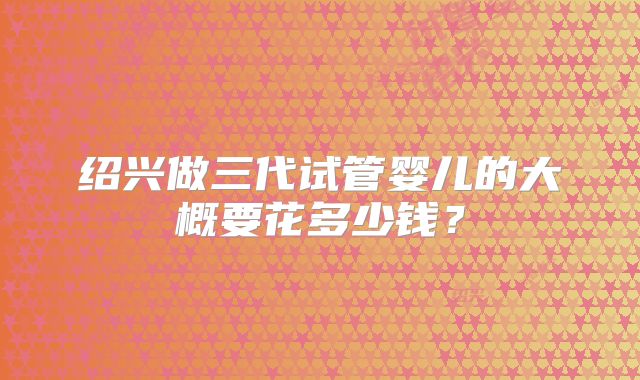 绍兴做三代试管婴儿的大概要花多少钱？