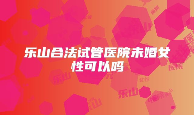 乐山合法试管医院未婚女性可以吗