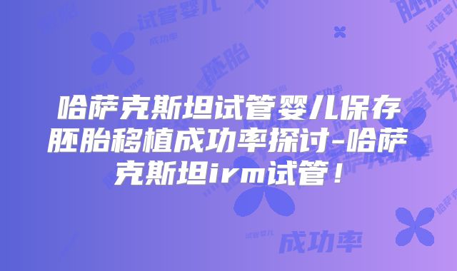 哈萨克斯坦试管婴儿保存胚胎移植成功率探讨-哈萨克斯坦irm试管!