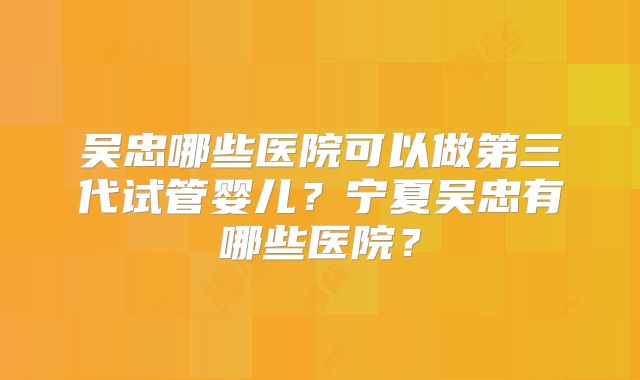 吴忠哪些医院可以做第三代试管婴儿?宁夏吴忠有哪些医院?