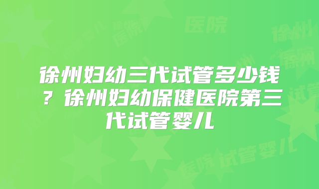 徐州妇幼三代试管多少钱?徐州妇幼保健医院第三代试管婴儿