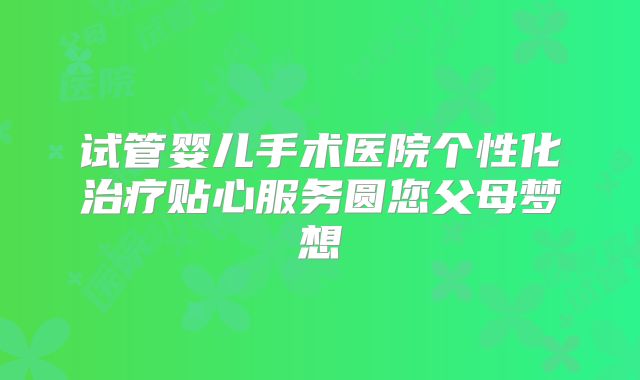 试管婴儿手术医院个性化治疗贴心服务圆您父母梦想