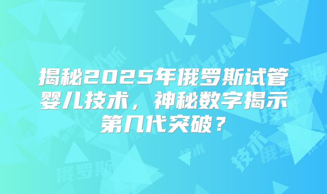 揭秘2025年俄罗斯试管婴儿技术，神秘数字揭示第几代突破？