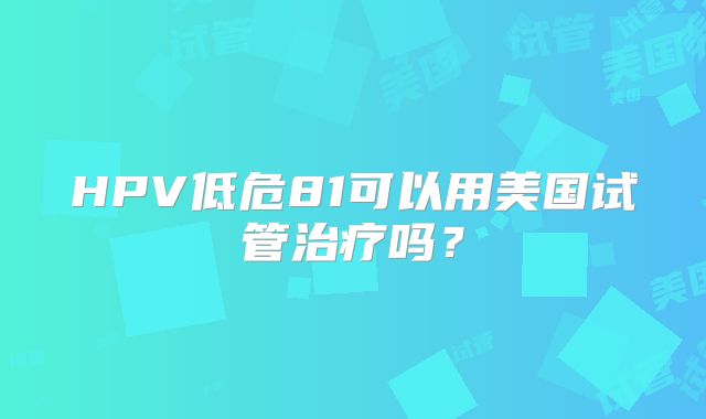 HPV低危81可以用美国试管治疗吗？