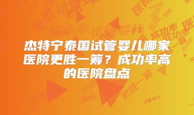 杰特宁泰国试管婴儿哪家医院更胜一筹?成功率高的医院盘点