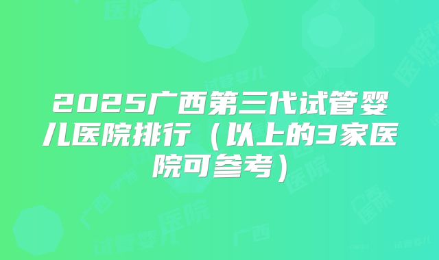 2025广西第三代试管婴儿医院排行(以上的3家医院可参考)