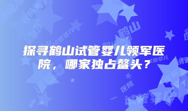 探寻鹤山试管婴儿领军医院，哪家独占鳌头？