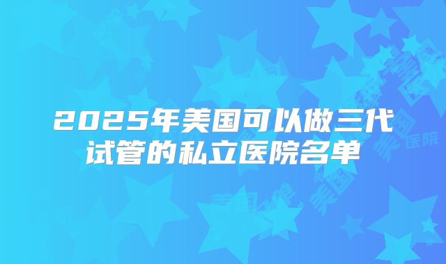 2025年美国可以做三代试管的私立医院名单