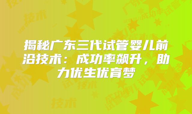 揭秘广东三代试管婴儿前沿技术:成功率飙升,助力优生优育梦