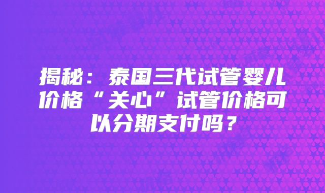 揭秘:泰国三代试管婴儿价格“关心”试管价格可以分期支付吗?