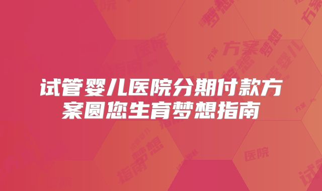 试管婴儿医院分期付款方案圆您生育梦想指南