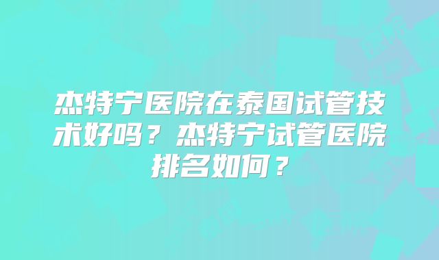 杰特宁医院在泰国试管技术好吗?杰特宁试管医院排名如何?