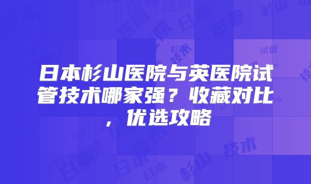 日本杉山医院与英医院试管技术哪家强?收藏对比,优选攻略