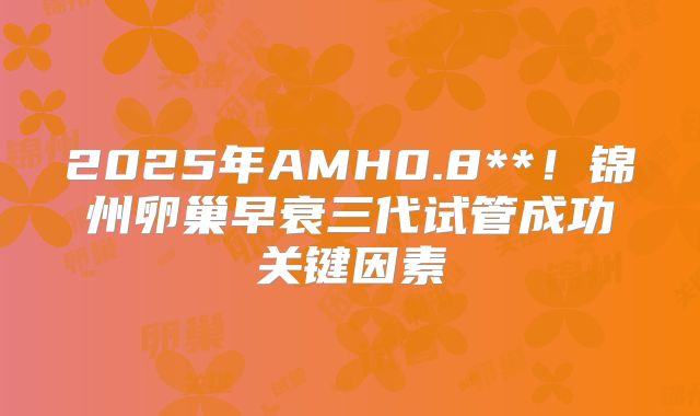 2025年AMH0.8**！锦州卵巢早衰三代试管成功关键因素