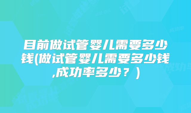目前做试管婴儿需要多少钱(做试管婴儿需要多少钱,成功率多少?)