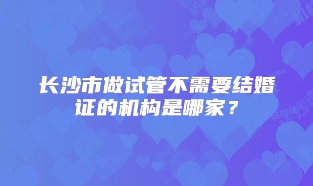 长沙市做试管不需要结婚证的机构是哪家？