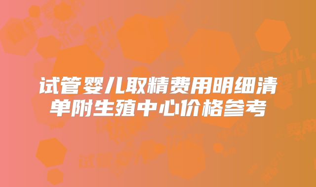 试管婴儿取精费用明细清单附生殖中心价格参考