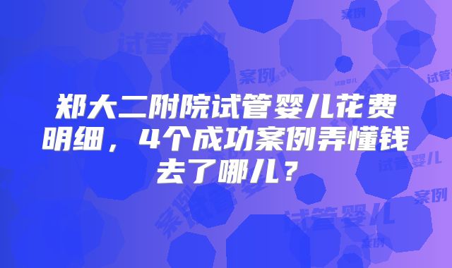 郑大二附院试管婴儿花费明细,4个成功案例弄懂钱去了哪儿?