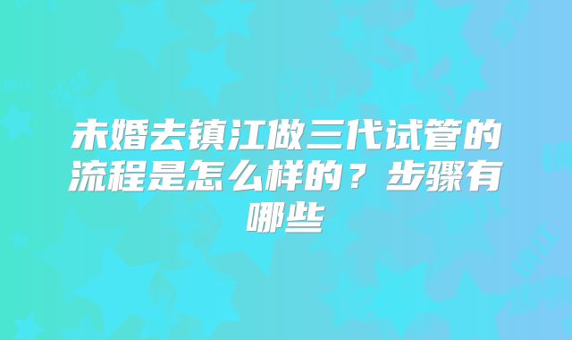 未婚去镇江做三代试管的流程是怎么样的?步骤有哪些