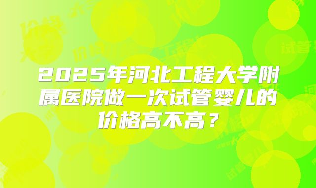 2025年河北工程大学附属医院做一次试管婴儿的价格高不高?