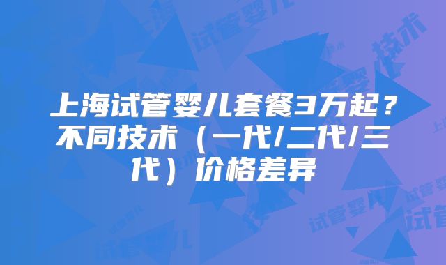 上海试管婴儿套餐3万起?不同技术(一代/二代/三代)价格差异