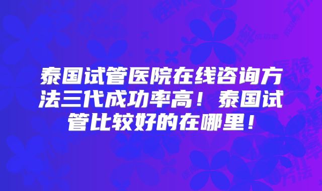 泰国试管医院在线咨询方法三代成功率高！泰国试管比较好的在哪里！