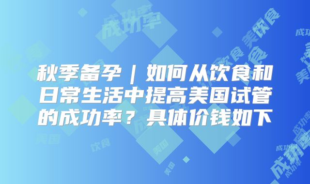 秋季备孕|如何从饮食和日常生活中提高美国试管的成功率?具体价钱如下
