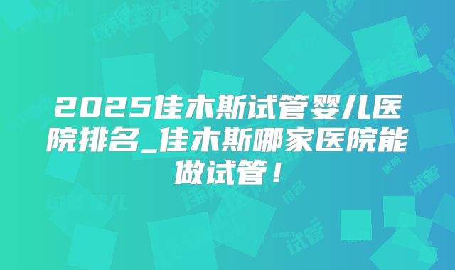2025佳木斯试管婴儿医院排名_佳木斯哪家医院能做试管！