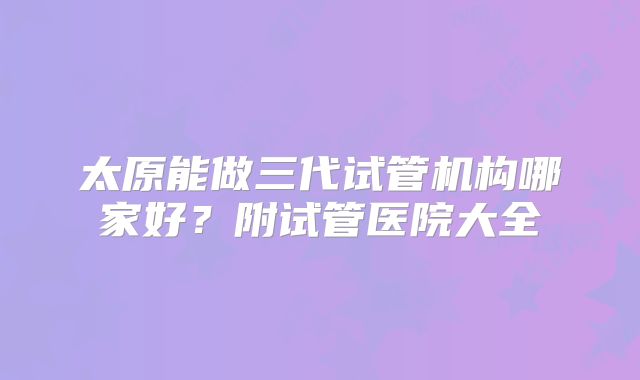 太原能做三代试管机构哪家好?附试管医院大全