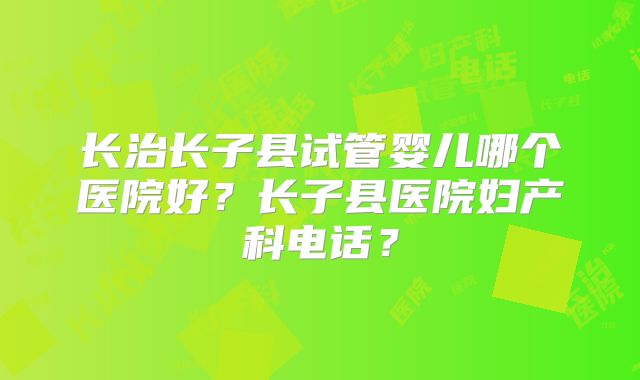 长治长子县试管婴儿哪个医院好?长子县医院妇产科电话?