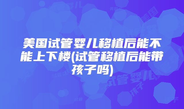 美国试管婴儿移植后能不能上下楼(试管移植后能带孩子吗)