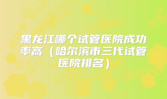 黑龙江哪个试管医院成功率高（哈尔滨市三代试管医院排名）