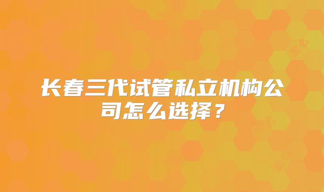 长春三代试管私立机构公司怎么选择?
