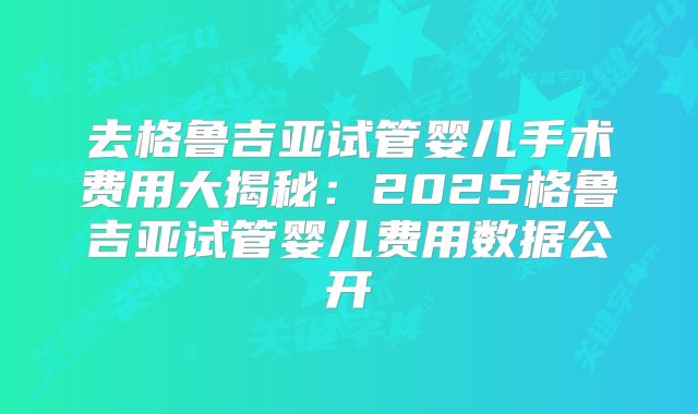 去格鲁吉亚试管婴儿手术费用大揭秘:2025格鲁吉亚试管婴儿费用数据公开