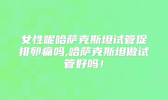 女性呢哈萨克斯坦试管促排卵痛吗,哈萨克斯坦做试管好吗！