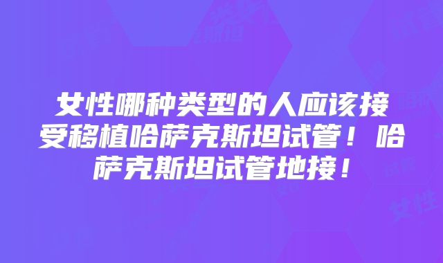 女性哪种类型的人应该接受移植哈萨克斯坦试管!哈萨克斯坦试管地接!