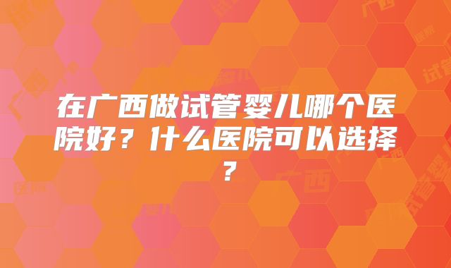 在广西做试管婴儿哪个医院好?什么医院可以选择?