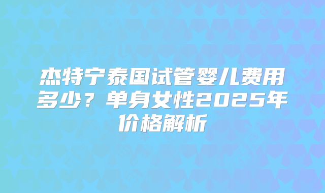 杰特宁泰国试管婴儿费用多少?单身女性2025年价格解析