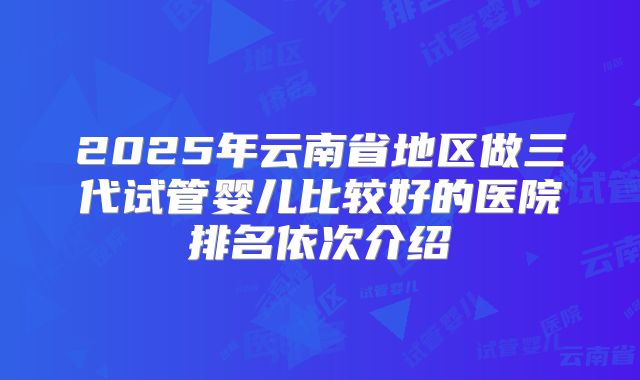 2025年云南省地区做三代试管婴儿比较好的医院排名依次介绍