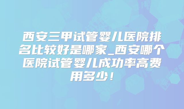 西安三甲试管婴儿医院排名比较好是哪家_西安哪个医院试管婴儿成功率高费用多少!