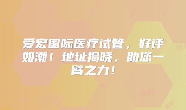 爱宏国际医疗试管,好评如潮!地址揭晓,助您一臂之力!