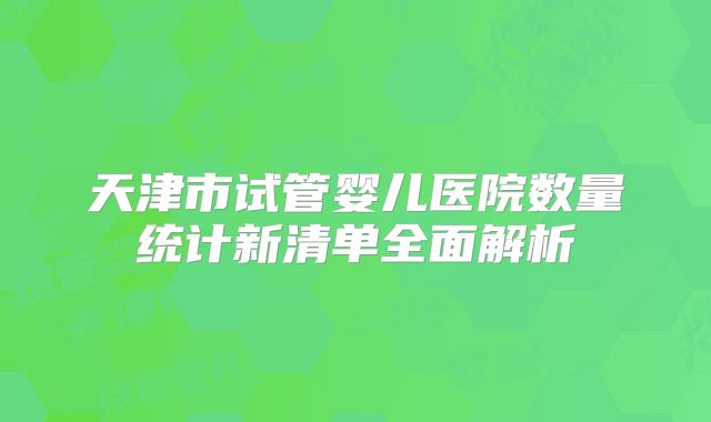 天津市试管婴儿医院数量统计新清单全面解析
