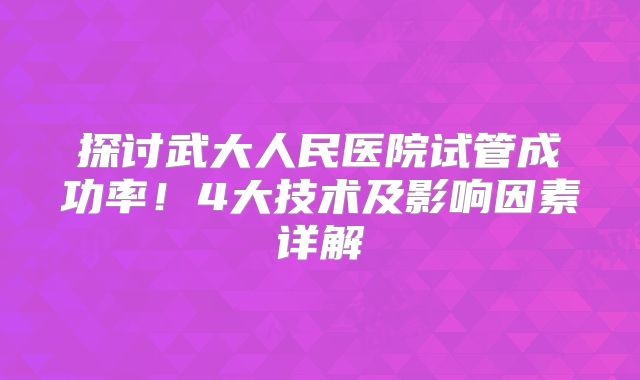 探讨武大人民医院试管成功率！4大技术及影响因素详解