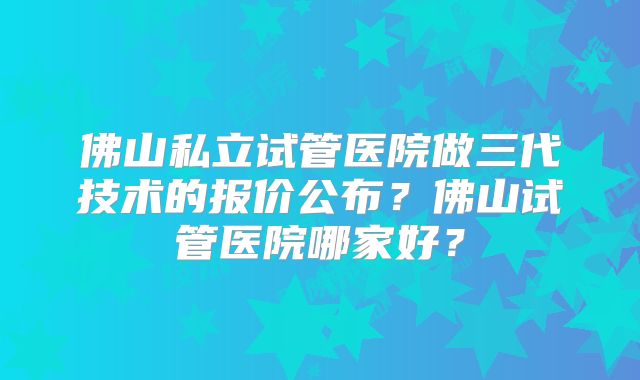 佛山私立试管医院做三代技术的报价公布?佛山试管医院哪家好?