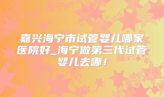 嘉兴海宁市试管婴儿哪家医院好_海宁做第三代试管婴儿去哪！