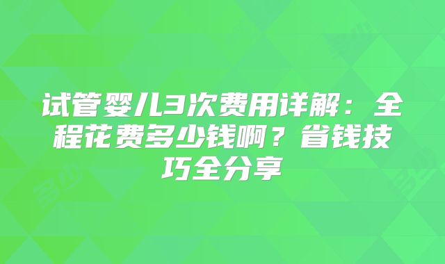 试管婴儿3次费用详解：全程花费多少钱啊？省钱技巧全分享